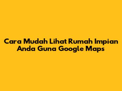 **Cara Mudah Lihat Rumah Impian Anda Guna Google Maps**