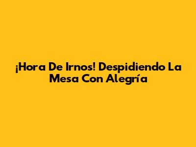 ¡Hora De Irnos! Despidiendo La Mesa Con Alegría