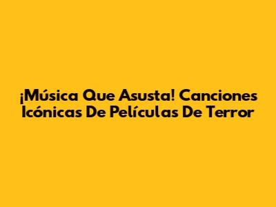 ¡Música Que Asusta! Canciones Icónicas De Películas De Terror
