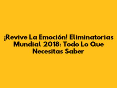 ¡Revive La Emoción! Eliminatorias Mundial 2018: Todo Lo Que Necesitas Saber