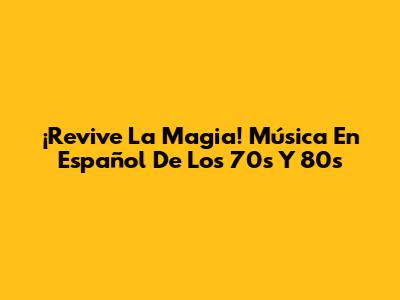 ¡Revive La Magia! Música En Español De Los 70s Y 80s