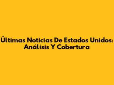 Últimas Noticias De Estados Unidos: Análisis Y Cobertura