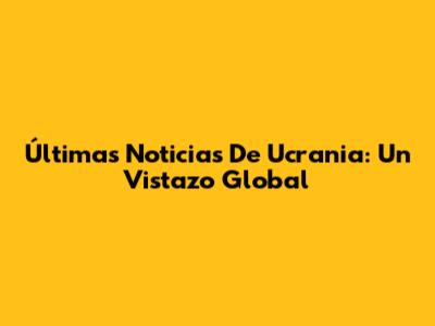 Últimas Noticias De Ucrania: Un Vistazo Global