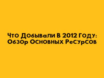 Что Добывали В 2012 Году: Обзор Основных Ресурсов