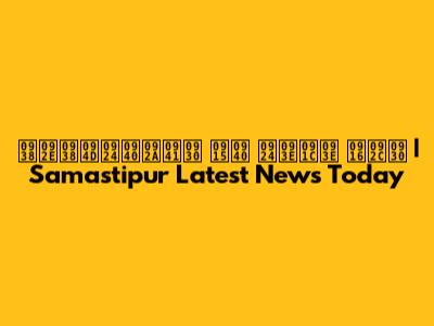 समस्तीपुर की ताजा खबर | Samastipur Latest News Today