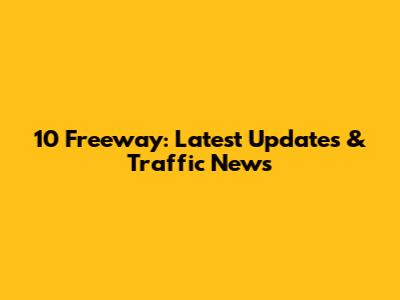 10 Freeway: Latest Updates & Traffic News