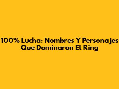 100% Lucha: Nombres Y Personajes Que Dominaron El Ring