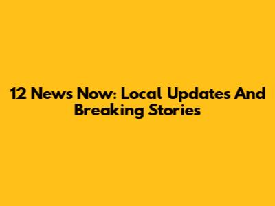 12 News Now: Local Updates And Breaking Stories