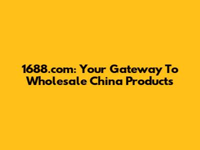1688.com: Your Gateway To Wholesale China Products