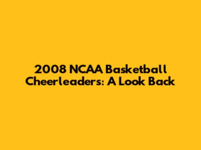 2008 NCAA Basketball Cheerleaders: A Look Back