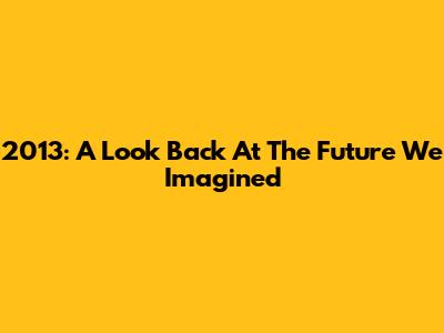 2013: A Look Back At The Future We Imagined