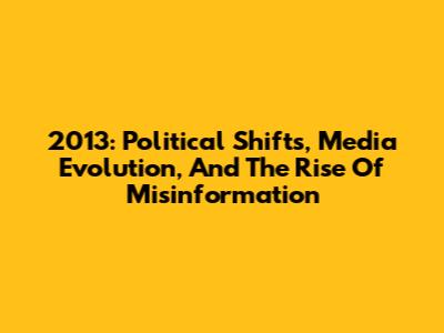 2013: Political Shifts, Media Evolution, And The Rise Of Misinformation