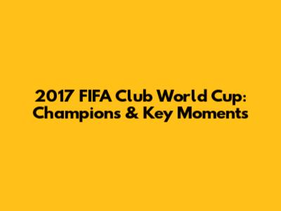 2017 FIFA Club World Cup: Champions & Key Moments