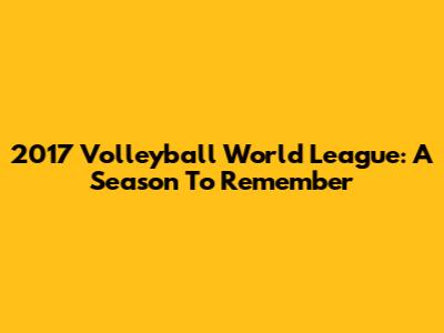 2017 Volleyball World League: A Season To Remember
