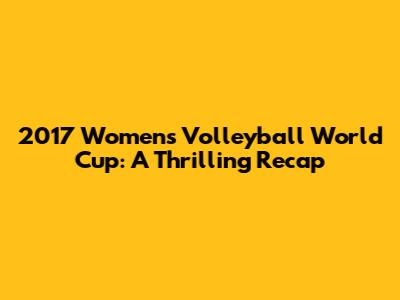 2017 Women's Volleyball World Cup: A Thrilling Recap