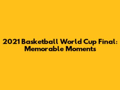 2021 Basketball World Cup Final: Memorable Moments