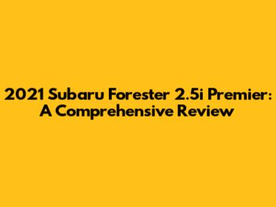 2021 Subaru Forester 2.5i Premier: A Comprehensive Review