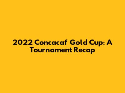 2022 Concacaf Gold Cup: A Tournament Recap