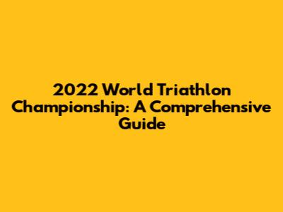 2022 World Triathlon Championship: A Comprehensive Guide