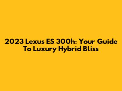 2023 Lexus ES 300h: Your Guide To Luxury Hybrid Bliss