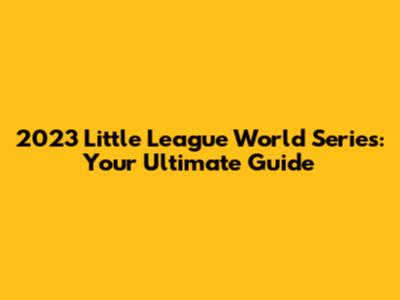 2023 Little League World Series: Your Ultimate Guide
