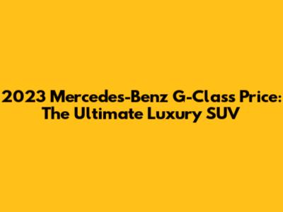 2023 Mercedes-Benz G-Class Price: The Ultimate Luxury SUV