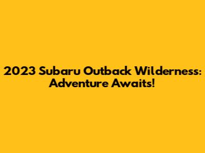 2023 Subaru Outback Wilderness: Adventure Awaits!