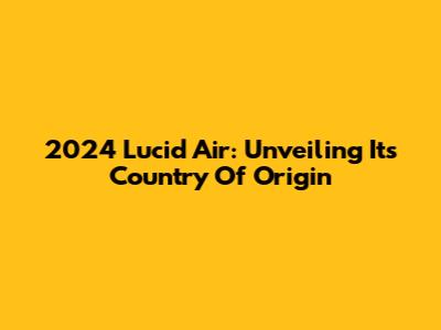 2024 Lucid Air: Unveiling Its Country Of Origin