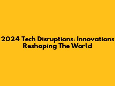 2024 Tech Disruptions: Innovations Reshaping The World