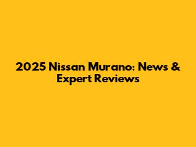 2025 Nissan Murano: News & Expert Reviews