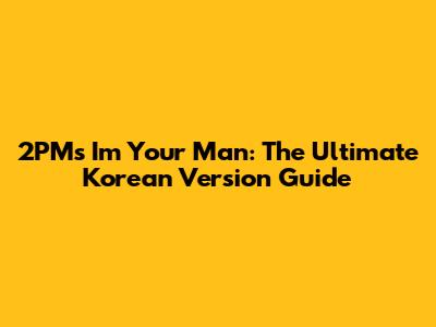 2PM's 'I'm Your Man': The Ultimate Korean Version Guide