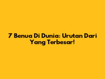 7 Benua Di Dunia: Urutan Dari Yang Terbesar!