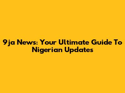 9ja News: Your Ultimate Guide To Nigerian Updates