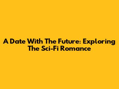 A Date With The Future: Exploring The Sci-Fi Romance