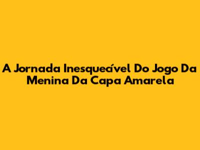 A Jornada Inesquecível Do Jogo Da Menina Da Capa Amarela