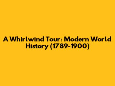 A Whirlwind Tour: Modern World History (1789-1900)