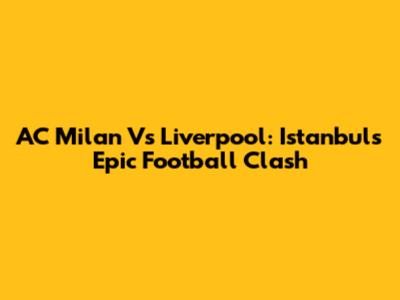 AC Milan Vs Liverpool: Istanbul's Epic Football Clash
