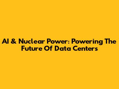 AI & Nuclear Power: Powering The Future Of Data Centers