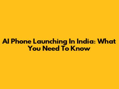 AI Phone Launching In India: What You Need To Know