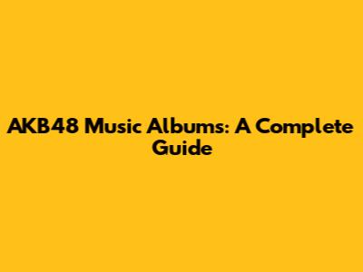 AKB48 Music Albums: A Complete Guide