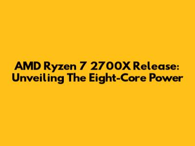 AMD Ryzen 7 2700X Release: Unveiling The Eight-Core Power