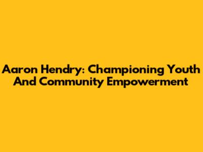 Aaron Hendry: Championing Youth And Community Empowerment
