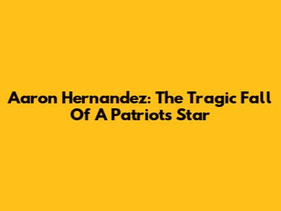 Aaron Hernandez: The Tragic Fall Of A Patriots Star