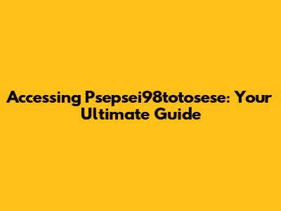 Accessing Psepsei98totosese: Your Ultimate Guide