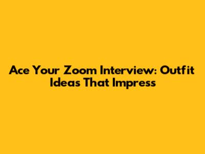 Ace Your Zoom Interview: Outfit Ideas That Impress