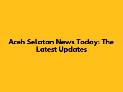 Aceh Selatan News Today: The Latest Updates