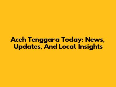 Aceh Tenggara Today: News, Updates, And Local Insights