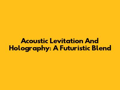 Acoustic Levitation And Holography: A Futuristic Blend