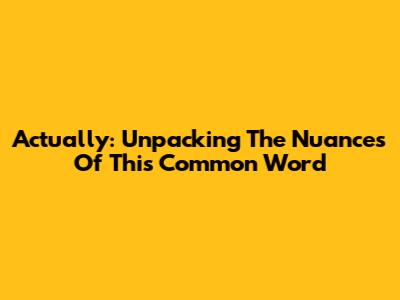 Actually: Unpacking The Nuances Of This Common Word