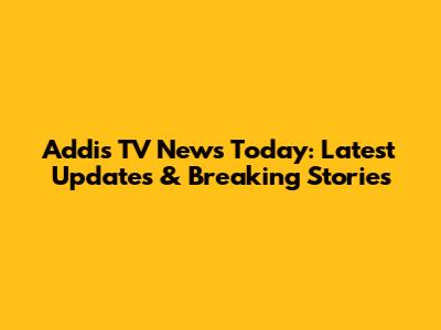 Addis TV News Today: Latest Updates & Breaking Stories